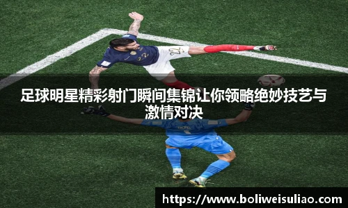 足球明星精彩射门瞬间集锦让你领略绝妙技艺与激情对决